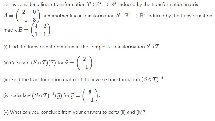 Let us consider a linear transformation T: R² → R² induced by the transformation matrix
2 0
A =
and another linear transformation S: R² → R² induced by the transformation
3
4 2
1
1
matrix B =
(1) Find the transformation matrix of the composite transformation S o T.
2
(²₁).
(iii) Find the transformation matrix of the inverse transformation (S o T)-¹.
6
- (₁)
(v) What can you conclude from your answers to parts (ii) and (iv)?
(ii) Calculate (So T)(x) for x =
(iv) Calculate (SoT)-¹(y) for y=