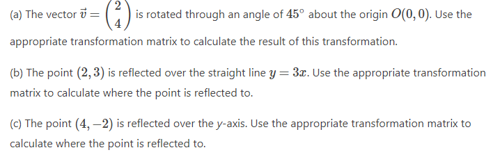 2
is rotated through an angle of 45° about the origin O(0, 0). Use the
(a) The vector 7=
appropriate transformation matrix to calculate the result of this transformation.
(b) The point (2, 3) is reflected over the straight line y = 3x. Use the appropriate transformation
matrix to calculate where the point is reflected to.
(c) The point (4, -2) is reflected over the y-axis. Use the appropriate transformation matrix to
calculate where the point is reflected to.