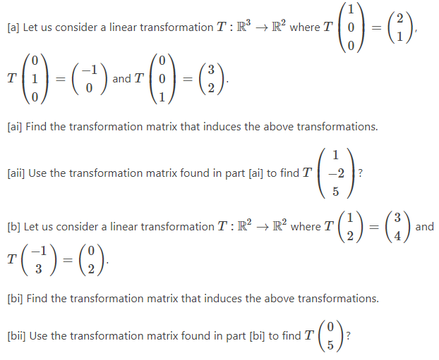 [a] Let us consider a linear transformation T: R³ R² where T 0
0
0
7 (1)-(3) and T
(+¹) and 7 (19) - (3).
T =
0 =
0
[ai] Find the transformation matrix that induces the above transformations.
(3)³
-2?
5
[aii] Use the transformation matrix found in part [ai] to find T
[b] Let us consider a linear transformation T: R² → R² where T
2
(1)-(²)
=
T
(¹) = (2).
3
[bi] Find the transformation matrix that induces the above transformations.
(3) ²
?
[bii] Use the transformation matrix found in part [bi] to find T
(₂²) = (³)
2
and