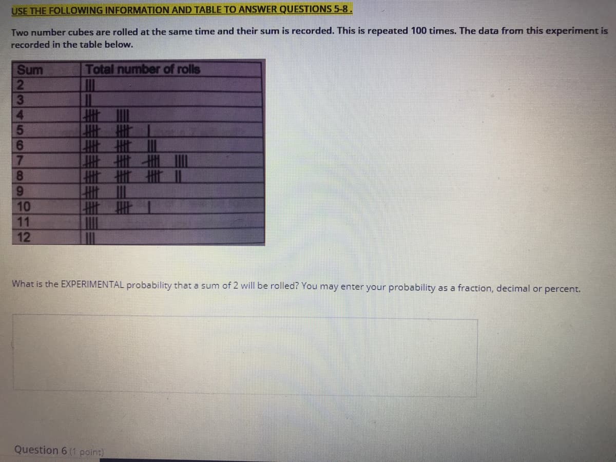 **USE THE FOLLOWING INFORMATION AND TABLE TO ANSWER QUESTIONS 5-8.**

**Experiment Description:**
Two number cubes are rolled at the same time and their sum is recorded. This is repeated 100 times. The data from this experiment is recorded in the table below.

**Data Table:**

```
+-----+---------------------+
| Sum | Total number of rolls|
+-----+---------------------+
|  2  |        |||         |
|  3  |        |||||       |
|  4  |        |||||||     |
|  5  |        |||||||||   |
|  6  |        ||||||||||  |
|  7  |        ||||||||||| |
|  8  |        ||||||||||  |
|  9  |        |||||||||   |
| 10  |        |||||||     |
| 11  |        |||||       |
| 12  |        ||         |
+-----+---------------------+

Note: Each vertical line represents one roll.

**Question:**
What is the EXPERIMENTAL probability that a sum of 2 will be rolled? You may enter your probability as a fraction, decimal, or percent.

**Answer Box:**
[                                            ]

**Explanation:**
To find the experimental probability of rolling a sum of 2, you need to determine the total number of times a sum of 2 was rolled and divide that by the total number of rolls (100 in this case).

**For further understanding:**
You can use the tally marks in the table to count the occurrences of each sum and compare it against the total number of rolls to calculate the experimental probabilities for different sums.