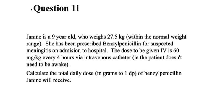 ·Question 11
Janine is a 9 year old, who weighs 27.5 kg (within the normal weight
range). She has been prescribed Benzylpenicillin for suspected
meningitis on admision to hospital. The dose to be given IV is 60
mg/kg every 4 hours via intravenous catheter (ie the patient doesn't
need to be awake).
Calculate the total daily dose (in grams to 1 dp) of benzylpenicillin
Janine will receive.
