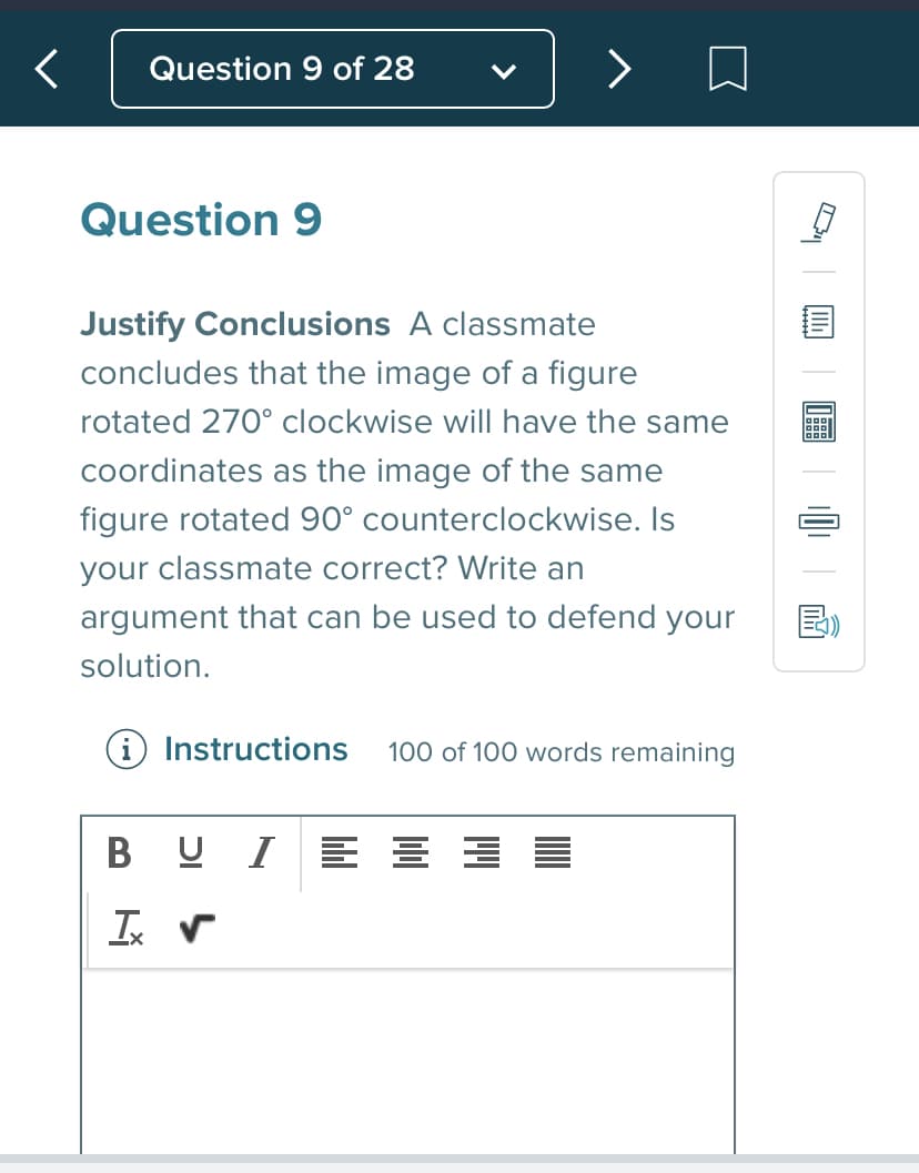 Question 9 of 28
>
Question 9
Justify Conclusions A classmate
concludes that the image of a figure
rotated 270° clockwise will have the same
coordinates as the image of the same
figure rotated 90° counterclockwise. Is
your classmate correct? Write an
argument that can be used to defend your
solution.
i Instructions
100 of 100 words remaining
B U I
>
