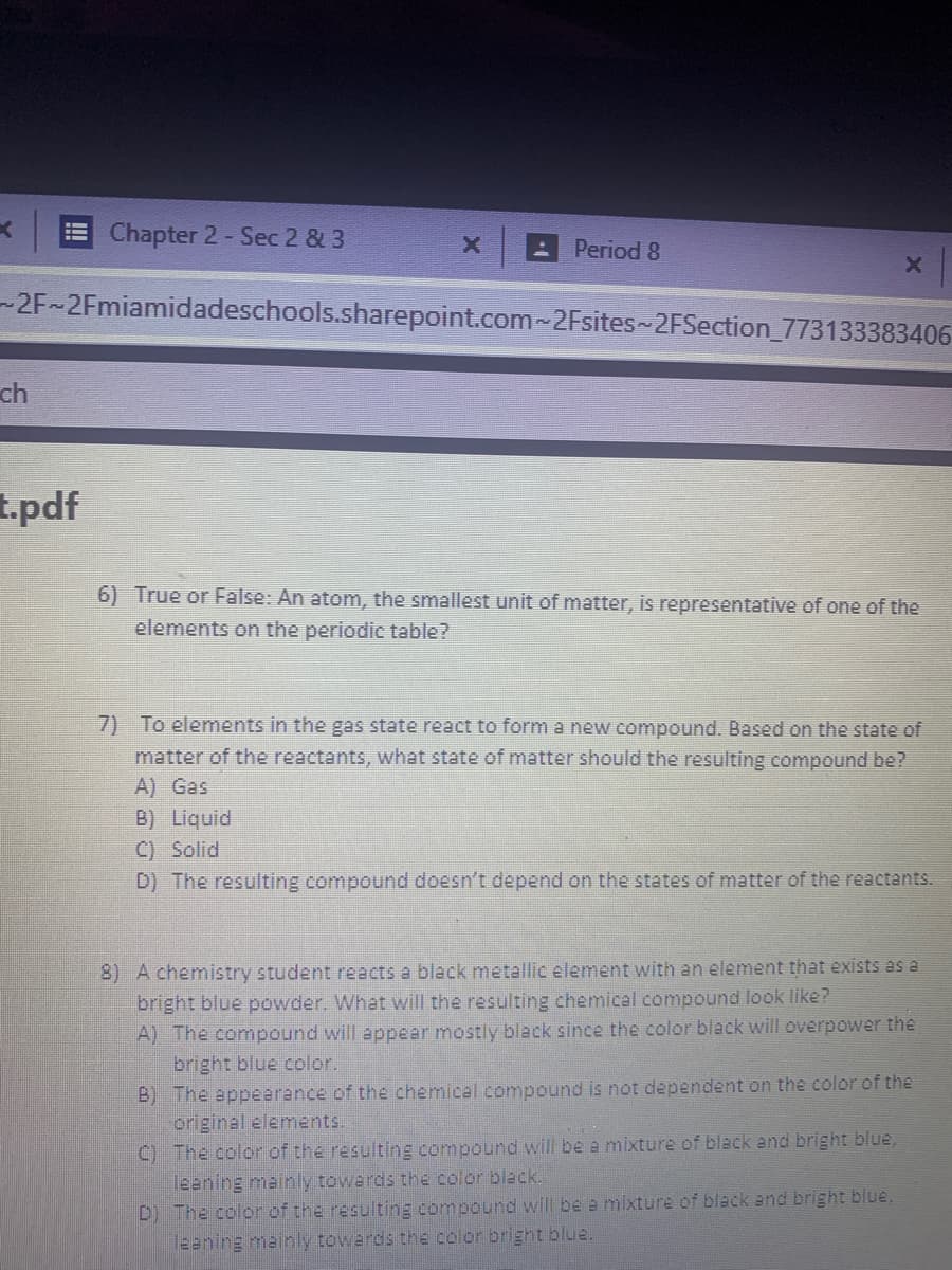 Chapter 2- Sec 2 & 3
Period 8
-2F~2Fmiamidadeschools.sharepoint.com~2Fsites-2FSection_773133383406
ch
t.pdf
6) True or False: An atom, the smallest unit of matter, is representative of one of the
elements on the periodic table?
7) To elements in the gas state react to form a new compound. Based on the state of
matter of the reactants, what state of matter should the resulting compound be?
A) Gas
B) Liquid
C) Solid
D) The resulting compound doesn't depend on the states of matter of the reactants.
8) A chemistry student reacts a black metallic element with an element that exists as a
bright blue powder. What will the resulting chemical compound look like?
A) The compound will appear mostly black since the color black will overpower the
bright blue color.
B) The appearance of the chemical compound is not dependent on the color of the
original elements.
C) The color of the resulting compound will be a mixture of black and bright blue,
leaning mainly towards the color black.
D) The color of the resulting compound will be a mixture of black and bright blue,
leening mainly towards the color bright blue.
