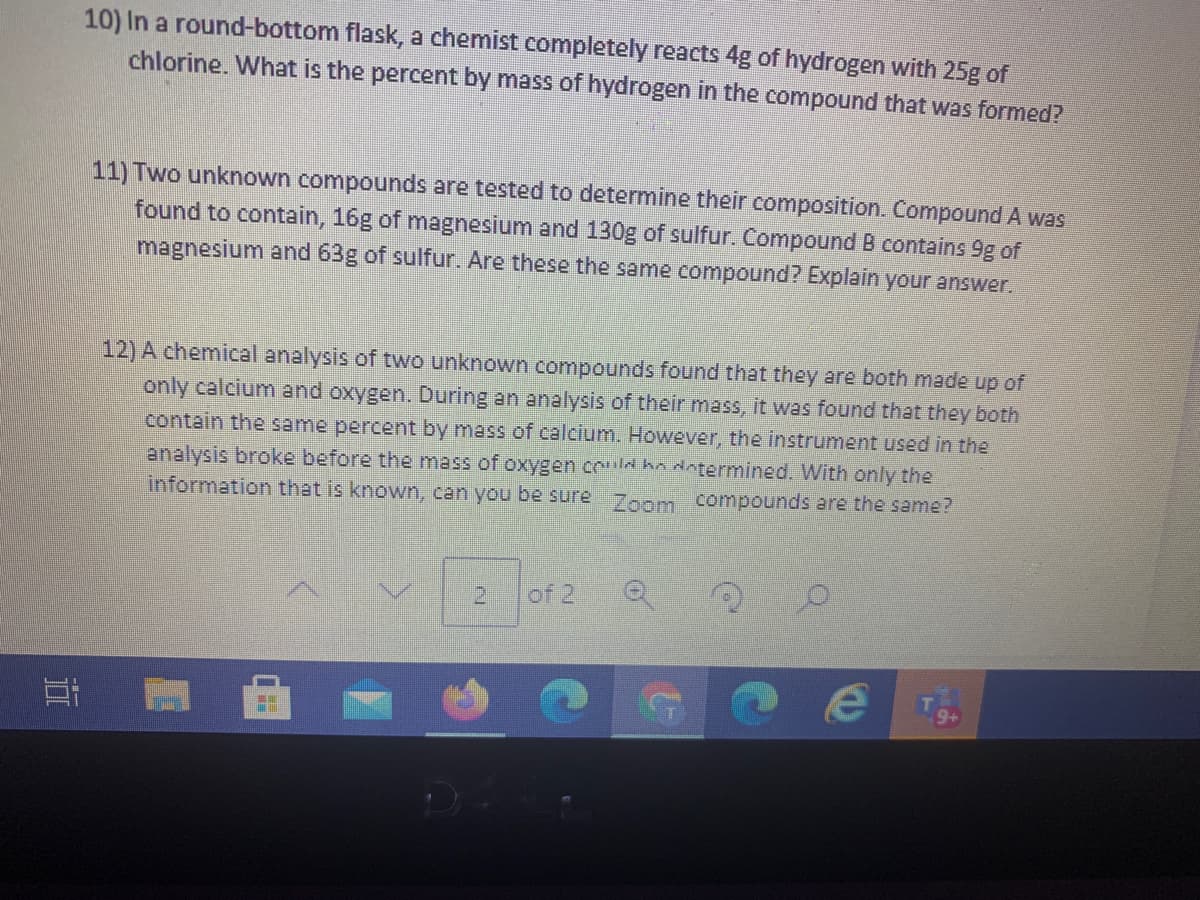 10) In a round-bottom flask, a chemist completely reacts 4g of hydrogen with 25g of
chlorine. What is the percent by mass of hydrogen in the compound that was formed?
11) Two unknown compounds are tested to determine their composition. Compound A was
found to contain, 16g of magnesium and 130g of sulfur. Compound B contains 9g of
magnesium and 63g of sulfur. Are these the same compound? Explain your answer.
12) A chemical analysis of two unknown compounds found that they are both made up of
only calcium and oxygen. During an analysis of their mass, it was found that they both
contain the same percent by mass of calcium. However, the instrument used in the
analysis broke before the mass of oxygen co ha datermined. With only the
information that is known, can you be sure
Zoom compounds are the same?
of 2
耳
