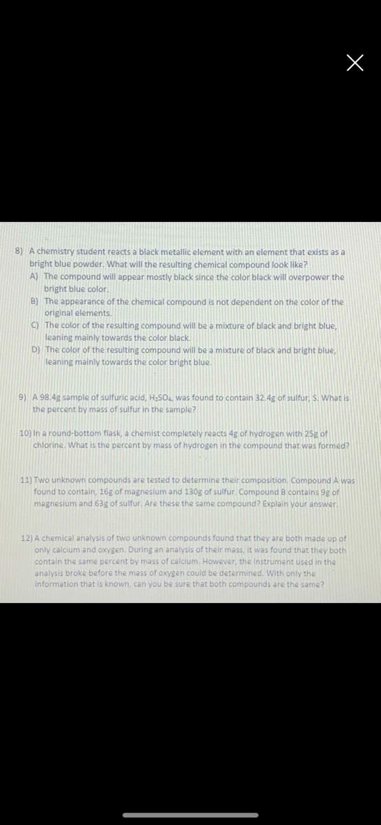 8) A chemistry student reacts a black metallic element with an element that exists as a
bright blue powder. What will the resulting chemical compound look like?
A) The compound will appear mostly black since the color black will overpower the
bright blue color
B) The appearance of the chemical compound is not dependent on the color of the
original elements.
C) The color of the resulting compound will be a mixture of black and bright blue,
leaning mainly towards the color black.
D) The color of the resulting compound will be a mixture of black and bright blue,
leaning mainly towards the color bright blue.
9) A 98.4g sample of sulfuric acid, H2SO., was found to contain 32.4g of sulfur, S. What is
the percent by mass of sulfur in the sample?
10) In a round-bottom flask, a chemist completely reacts 4g of hydrogen with 25g of
chlorine. What is the percent by mass of hydrogen in the compound that was formed?
11) Two unknown compounds are tested to determine their composition. Compound A was
found to contain, 16g of magnesium and 130g of sulfur. Compound B contains 9g of
magnesium and 63g of sulfur. Are these the same compound? Explain your answer
12) A chemical analysis of two unknown compounds found that they are both made up of
only calcium and oxygen. During an analysis of their mass, it was found that they both
contain the same percent by mass of calcium. However, the instrument used in the
analysis broke before the mass of oxygen could be determined. With only the
information that is known, can you be sure that both compounds are the same?
