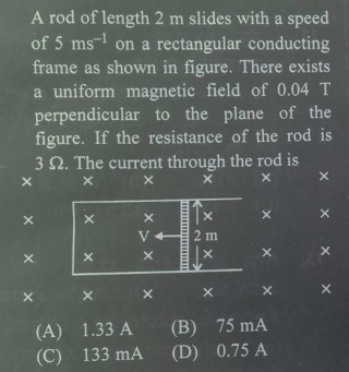 A rod of length 2 m slides with a speed
of 5 ms- on a rectangular conducting
frame as shown in figure. There exists
a uniform magnetic field of 0.04 T
perpendicular to the plane of the
figure. If the resistance of the rod is
3 2. The current through the rod is
V
2 m
(A) 1.33 A (B) 75 mA
(C) 133 mA
(D) 0.75 A
