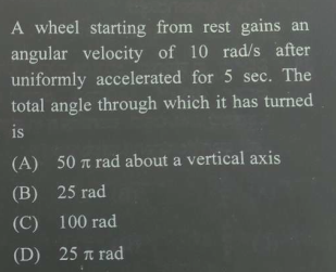 A wheel starting from rest gains an
angular velocity of 10 rad/s after
uniformly accelerated for 5 sec. The
total angle through which it has turned
is
(A) 50 a rad about a vertical axis
(B) 25 rad
(C)
100 rad
(D) 25 a rad
