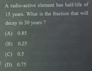 A radio-active element has half-life of
15 years. What is the fraction that will
decay in 30 years ?
(A) 0.85
(B) 0.25
(C) 0.5
(D) 0.75
