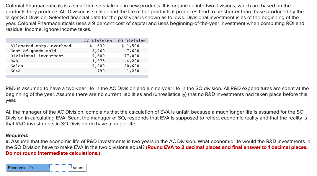 Colonial Pharmaceuticals is a small firm specializing in new products. It is organized into two divisions, which are based on the
products they produce. AC Division is smaller and the life of the products it produces tend to be shorter than those produced by the
larger SO Division. Selected financial data for the past year is shown as follows. Divisional investment is as of the beginning of the
year. Colonial Pharmaceuticals uses a 9 percent cost of capital and uses beginning-of-the-year investment when computing ROI and
residual income. Ignore income taxes.
so Division
$ 1,500
AC Division
$ 630
Allocated corp. overhead
Cost of goods sold
3,260
7,600
77,000
Divisional investment
9,600
R&D
4,200
1,875
9,200
Sales
20,600
SG&A
790
1,230
R&D is assumed to have a two-year life in the AC Division and a nine-year life in the SO division. All R&D expenditures are spent at the
beginning of the year. Assume there are no current liabilities and (unrealistically) that no R&D investments had taken place before this
year.
Al, the manager of the AC Division, complains that the calculation of EVA is unfair, because a much longer life is assumed for the SO
Division in calculating EVA. Sean, the manager of SO, responds that EVA is supposed to reflect economic reality and that the reality is
that R&D investments in SO Division do have a longer life.
Required:
a. Assume that the economic life of R&D investments is two years in the AC Division. What economic life would the R&D investments in
the SO Division have to make EVA in the two divisions equal? (Round EVA to 2 decimal places and final answer to 1 decimal places.
Do not round intermediate calculations.)
Economic life
years
