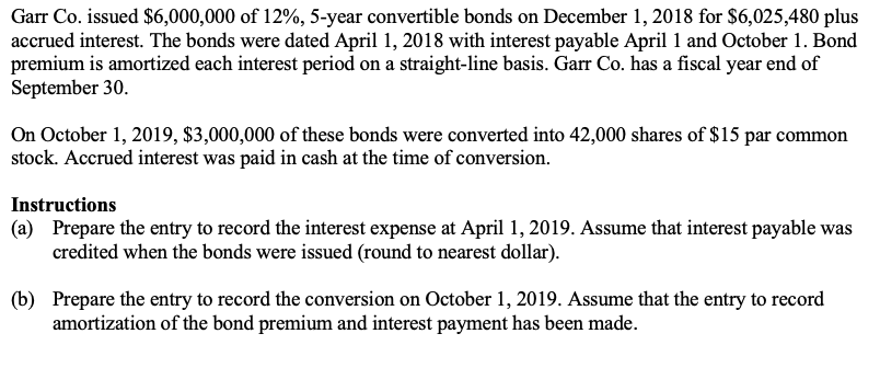 Garr Co. issued $6,000,000 of 12%, 5-year convertible bonds on December 1, 2018 for $6,025,480 plus
accrued interest. The bonds were dated April 1, 2018 with interest payable April 1 and October 1. Bond
premium is amortized each interest period on a straight-line basis. Garr Co. has a fiscal year end of
September 30.
On October 1, 2019, $3,000,000 of these bonds were converted into 42,000 shares of $15 par common
stock. Accrued interest was paid in cash at the time of conversion.
Instructions
(a) Prepare the entry to record the interest expense at April 1, 2019. Assume that interest payable was
credited when the bonds were issued (round to nearest dollar).
(b) Prepare the entry to record the conversion on October 1, 2019. Assume that the entry to record
amortization of the bond premium and interest payment has been made.
