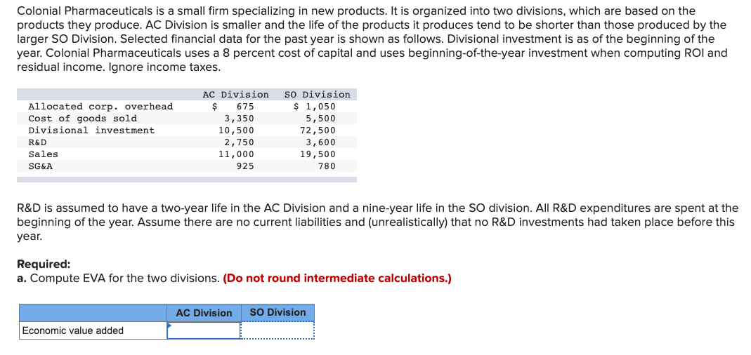 Colonial Pharmaceuticals is a small firm specializing in new products. It is organized into two divisions, which are based on the
products they produce. AC Division is smaller and the life of the products it produces tend to be shorter than those produced by the
larger SO Division. Selected financial data for the past year is shown as follows. Divisional investment is as of the beginning of the
year. Colonial Pharmaceuticals uses a 8 percent cost of capital and uses beginning-of-the-year investment when computing ROI and
residual income. Ignore income taxes.
AC Division
so Division
$ 1,050
Allocated corp. overhead
Cost of goods sold
Divisional investment
$
675
3,350
10,500
5,500
72,500
3,600
19,500
R&D
2,750
Sales
11,000
SG&A
925
780
R&D is assumed to have a two-year life in the AC Division and a nine-year life in the SO division. All R&D expenditures are spent at the
beginning of the year. Assume there are no current liabilities and (unrealistically) that no R&D investments had taken place before this
year.
Required:
a. Compute EVA for the two divisions. (Do not round intermediate calculations.)
AC Division
SO Division
Economic value added
