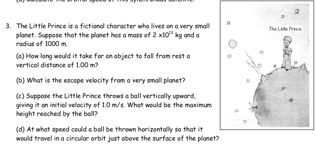 3. The Little Prince is a fictional character who lives on a very small
The Little Prince.
planet. Suppose that the planet has a mass of 2 x103 kg and a
radius of 1000 m.
(a) How long would it take for an object to fall from rest a
vertical distance of 1.00 m?
(b) What is the escape velocity from a very small planet?
(c) Suppose the Little Prince throws a ball vertically upward,
giving it an initial velocity of 1.0 m/s. What would be the maximum
height reached by the ball?
(d) At what speed could a ball be thrown horizontally so that it
would travel in a circular orbit just above the surface of the planet?
