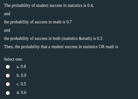 The probability of student success in statistics is 0.4,
and
the probability of success in math is 0.7
and
the probability of success in both (statistics &math) is 0.3
Then, the probability that a student success in statistics OR math is
Select one:
• a. 0.8
b. 0.9
c. 0,5
d. 0,6
