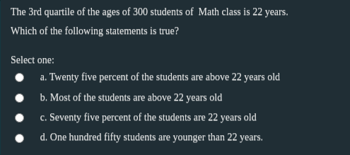 The 3rd quartile of the ages of 300 students of Math class is 22 years.
Which of the following statements is true?
Select one:
a. Twenty five percent of the students are above 22 years old
b. Most of the students are above 22 years old
c. Seventy five percent of the students are 22 years old
d. One hundred fifty students are younger than 22 years.
