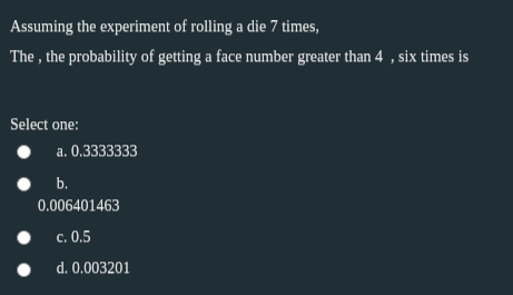 Assuming the experiment of rolling a die 7 times,
The , the probability of getting a face number greater than 4 , six times is
Select one:
a. 0.3333333
b.
0.006401463
с. 0.5
d. 0.003201
