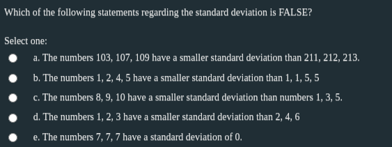 Which of the following statements regarding the standard deviation is FALSE?
Select one:
a. The numbers 103, 107, 109 have a smaller standard deviation than 211, 212, 213.
b. The numbers 1, 2, 4, 5 have a smaller standard deviation than 1, 1, 5, 5
c. The numbers 8, 9, 10 have a smaller standard deviation than numbers 1, 3, 5.
d. The numbers 1, 2, 3 have a smaller standard deviation than 2, 4, 6
e. The numbers 7, 7, 7 have a standard deviation of 0.
