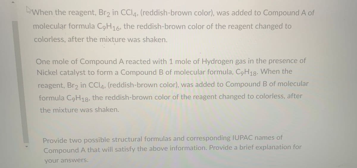 When the reagent, Br2 in CCI4, (reddish-brown color), was added to Compound A of
molecular formula C9H16, the reddish-brown color of the reagent changed to
colorless, after the mixture was shaken.
One mole of Compound A reacted with 1 mole of Hydrogen gas in the presence of
Nickel catalyst to form a Compound B of molecular formula, C9H18. When the
reagent, Br2 in CCI4, (reddish-brown color), was added to Compound B of molecular
formula C9H18, the reddish-brown color of the reagent changed to colorless, after
the mixture was shaken.
Provide two possible structural formulas and corresponding IUPAC names of
Compound A that will satisfy the above information. Provide a brief explanation for
your answers:
