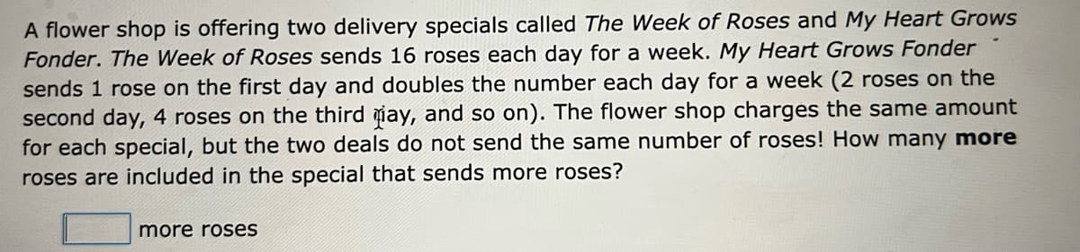 A flower shop is offering two delivery specials called The Week of Roses and My Heart Grows
Fonder. The Week of Roses sends 16 roses each day for a week. My Heart Grows Fonder
sends 1 rose on the first day and doubles the number each day for a week (2 roses on the
second day, 4 roses on the third iay, and so on). The flower shop charges the same amount
for each special, but the two deals do not send the same number of roses! How many more
roses are included in the special that sends more roses?
more roses