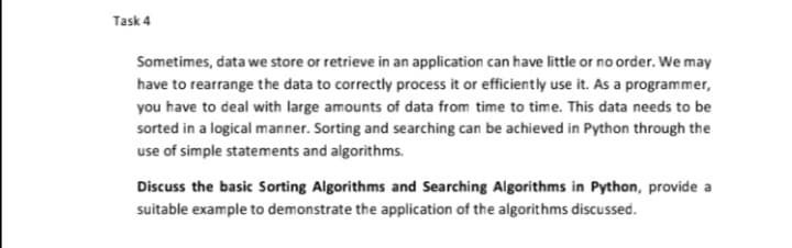 Task 4
Sometimes, data we store or retrieve in an application can have little or no order. We may
have to rearrange the data to correctly process it or efficiently use it. As a programmer,
you have to deal with large amounts of data from time to time. This data needs to be
sorted in a logical manner. Sorting and searching can be achieved in Python through the
use of simple statements and algorithms.
Discuss the basic Sorting Algorithms and Searching Algorithms in Python, provide a
suitable example to demonstrate the application of the algorithms discussed.
