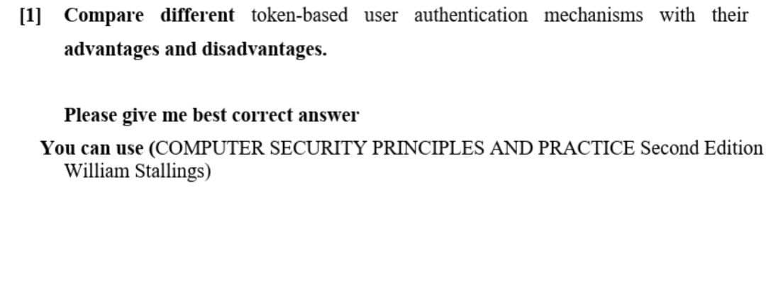 [1] Compare different token-based user authentication mechanisms with their
advantages and disadvantages.
Please give me best correct answer
You can use (COMPUTER SECURITY PRINCIPLES AND PRACTICE Second Edition
William Stallings)
