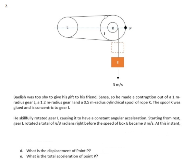 --K-
3 m/s
Baelish was too shy to give his gift to his friend, Sansa, so he made a contraption out of a 1 m-
radius gear L, a 1.2 m-radius gear I and a 0.5 m-radius cylindrical spool of rope K. The spool K was
glued and is concentric to gear I.
He skillfully rotated gear L causing it to have a constant angular acceleration. Starting from rest,
gear Lrotated a total of n/3 radians right before the speed of box E became 3 m/s. At this instant,
d. What is the displacement of Point P?
e. What is the total acceleration of point P?
2.
