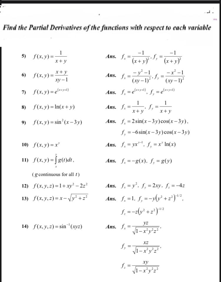 Find the Partial Derivatives of the functions with respect to each variable
-1
Ans. f, =
-1
5) f(x,y)=-
x+ y
(x+ y)}*'-
(x+y)
6) S(x, y) = *+y
ху —1
-y² -1
-x -1
Ans. f, =
%3D
(xy – 1) ,
(ху - 1)
(ху -
7) S(x, y) =e*ey41)
Ans. f,= e**y+1), S. = e*+»+1)
%3D
1
Ans. f. =
x+y
1
8) f(x, y) = In(x+y)
x+y
9) S(x, y) = sin²(x-3y)
Ans. f, =2sin(x – 3y)cos(x – 3y),
f. =-6sin(x-3y)cos(x– 3y)
10) f(x, y) = x
Ans. f, = yx", f, =x' In(x)
11) f(x,y) = fg(1)dt,
Ans. f. =-g(x), f, = g(y)
(g continuous for all t)
12) f(x, y,z)=1+xy² – 2z?
Ans. f. = y, f, = 2xy, ƒ. = -4z
13) f(x, y, z) = x -Vy² +z?
Ans. f. =1, f, =-ylv² + z*)"?,
S. =--(y* +z°)"?
-1/2
yz
14) f(x, y,z)= sin'(xyz)
Ans. f.
1-x²y°z²'
XZ
1-x*y°z²
ху
f =
V1-x*y°z²
