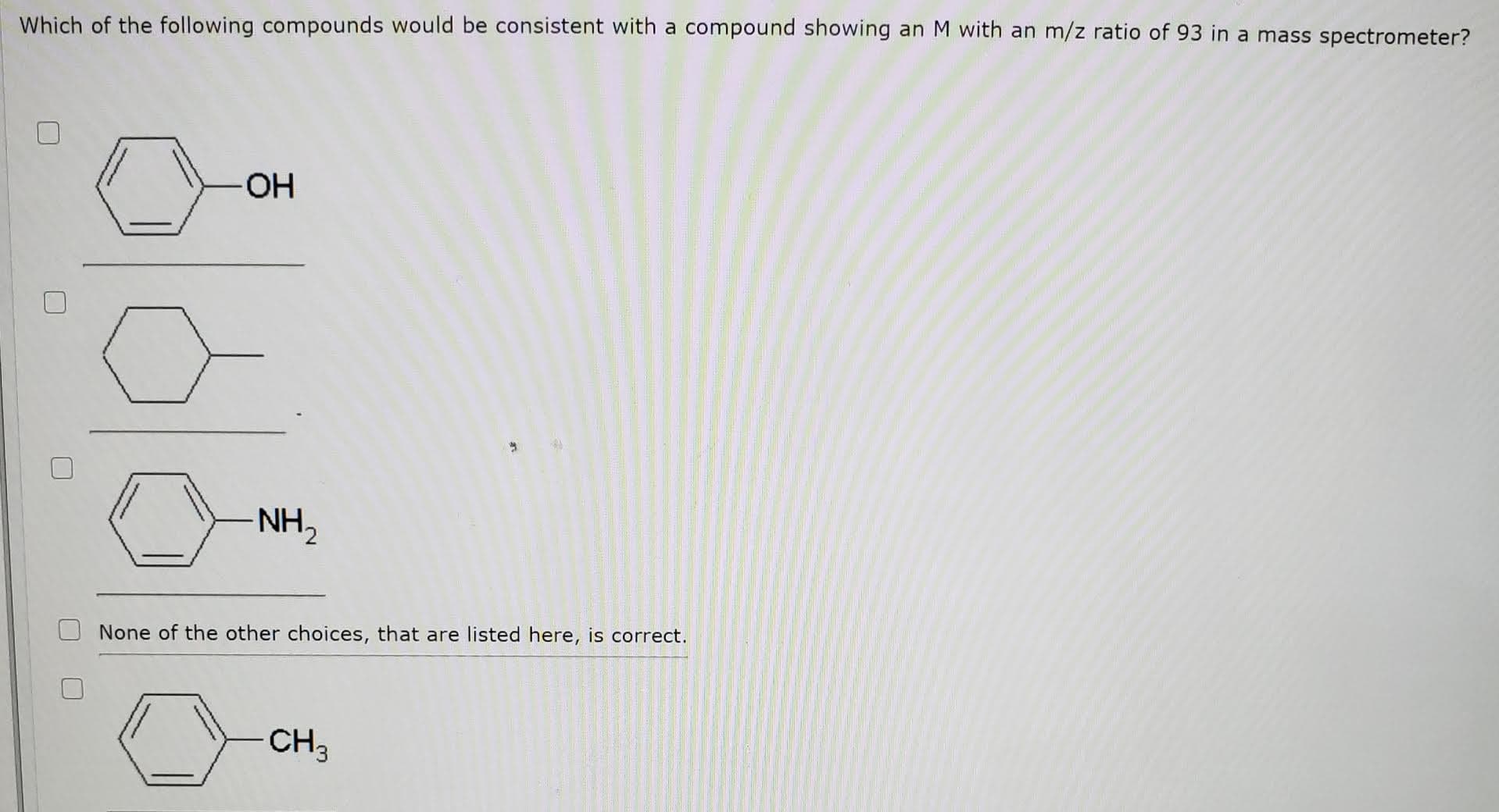 Which of the following compounds would be consistent with a compound showing an M with an m/z ratio of 93 in a mass spectrometer?
ОН
NH,
None of the other choices, that are listed here, is correct.
CH3
