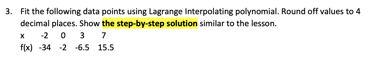 3.
Fit the following data points using Lagrange Interpolating polynomial. Round off values to 4
decimal places. Show the step-by-step solution similar to the lesson.
-2
7
f(x) -34 -2 -6.5 15.5
