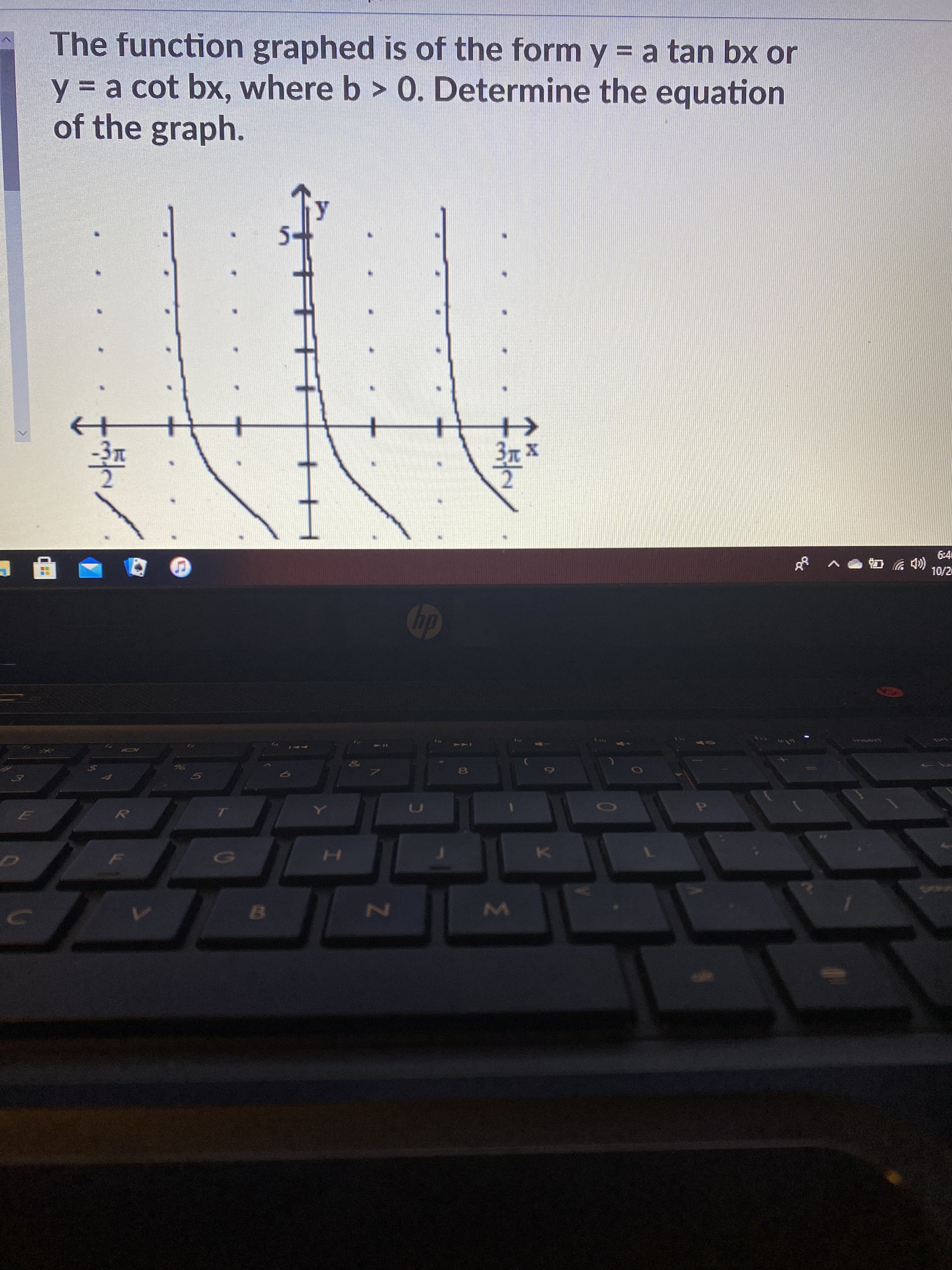 **Text Transcription:**

"The function graphed is of the form \( y = a \tan bx \) or \( y = a \cot bx \), where \( b > 0 \). Determine the equation of the graph."

**Graph Explanation:**

The graph displays a trigonometric function plotted on a coordinate plane. Key features include:

- The y-axis is marked with significant values, with a visible point at \( y = 5 \).
- The x-axis shows key increments, including labels at \( -\frac{3\pi}{2} \) and \( \frac{3\pi}{2} \).
- Vertical asymptotes are present at \( x = -\frac{3\pi}{2} \) and \( x = \frac{3\pi}{2} \), indicating where the function is undefined.
- The curves of the function slope upwards in between and beyond these asymptotes, characteristic of a tangent function.
- The pattern suggests periodicity, typical in trigonometric graphs, with intervals repeating every \( \pi \) units along the x-axis.

To determine the equation from the form \( y = a \tan bx \) or \( y = a \cot bx \), observe aspects such as the period and vertical stretch.