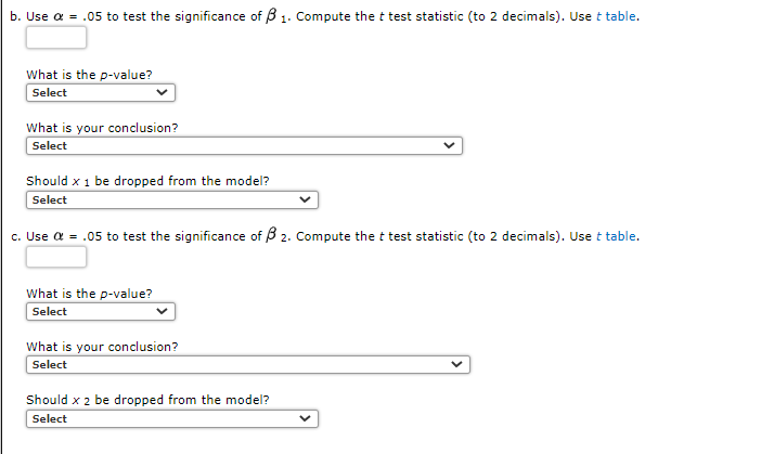 b. Use a = .05 to test the significance of B 1. Compute the t test statistic (to 2 decimals). Use t table.
What is the p-value?
Select
What is your conclusion?
Select
Should x 1 be dropped from the model?
Select
c. Use a = .05 to test the significance of B 2. Compute the t test statistic (to 2 decimals). Use t table.
What is the p-value?
Select
What is your conclusion?
Select
Should x 2 be dropped from the model?
Select
