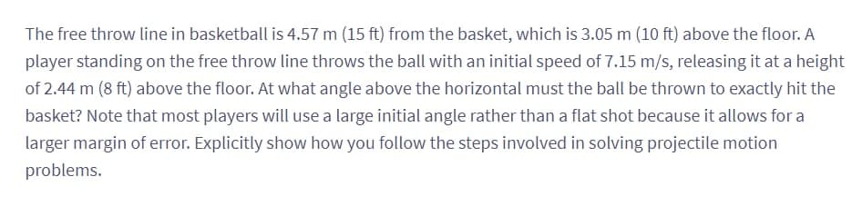 The free throw line in basketball is 4.57 m (15 ft) from the basket, which is 3.05 m (10 ft) above the floor. A
player standing on the free throw line throws the ball with an initial speed of 7.15 m/s, releasing it at a height
of 2.44 m (8 ft) above the floor. At what angle above the horizontal must the ball be thrown to exactly hit the
basket? Note that most players will use a large initial angle rather than a flat shot because it allows for a
larger margin of error. Explicitly show how you follow the steps involved in solving projectile motion
problems.