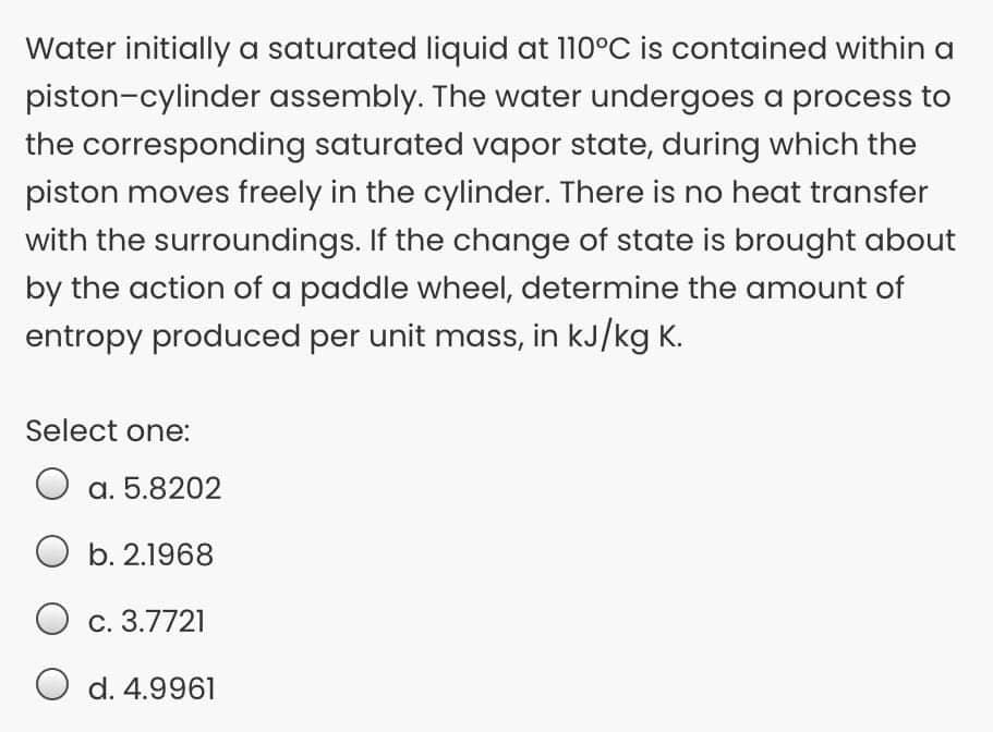 Water initially a saturated liquid at 110°C is contained within a
piston-cylinder assembly. The water undergoes a process to
the corresponding saturated vapor state, during which the
piston moves freely in the cylinder. There is no heat transfer
with the surroundings. If the change of state is brought about
by the action of a paddle wheel, determine the amount of
entropy produced per unit mass, in kJ/kg K.
Select one:
a. 5.8202
O b. 2.1968
С. 3.7721
d. 4.9961
