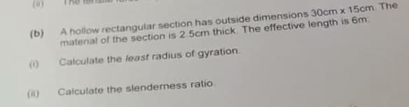 (8)
(b)
A hollow rectangular section has outside dimensions 30cm x 15cm. The
material of the section is 2 5cm thick. The effective length is 6m:
Calculate the least radius of gyration.
(1)
Calculate the slenderness ratio.