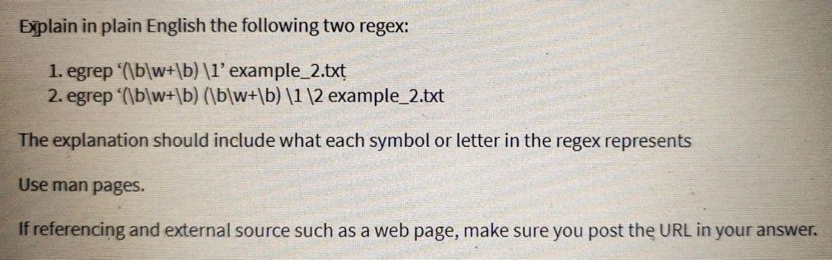 Explain in plain English the following two regex:
1. egrep '(\b\w+\b) \1' example_2.txt
2. egrep '(\b\w+\b) (\b\w+\b) \1 \2 example_2.txt
The explanation should include what each symbol or letter in the regex represents
Use man pages.
If referencing and external source such as a web page, make sure you post the URL in your answer.