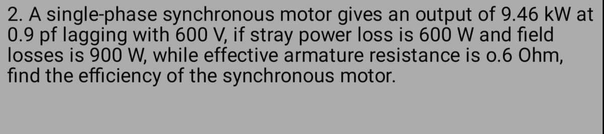 2. A single-phase synchronous motor gives an output of 9.46 kW at
0.9 pf lagging with 600 V, if stray power loss is 600 W and field
losses is 900 W, while effective armature resistance is 0.6 Ohm,
find the efficiency of the synchronous motor.
