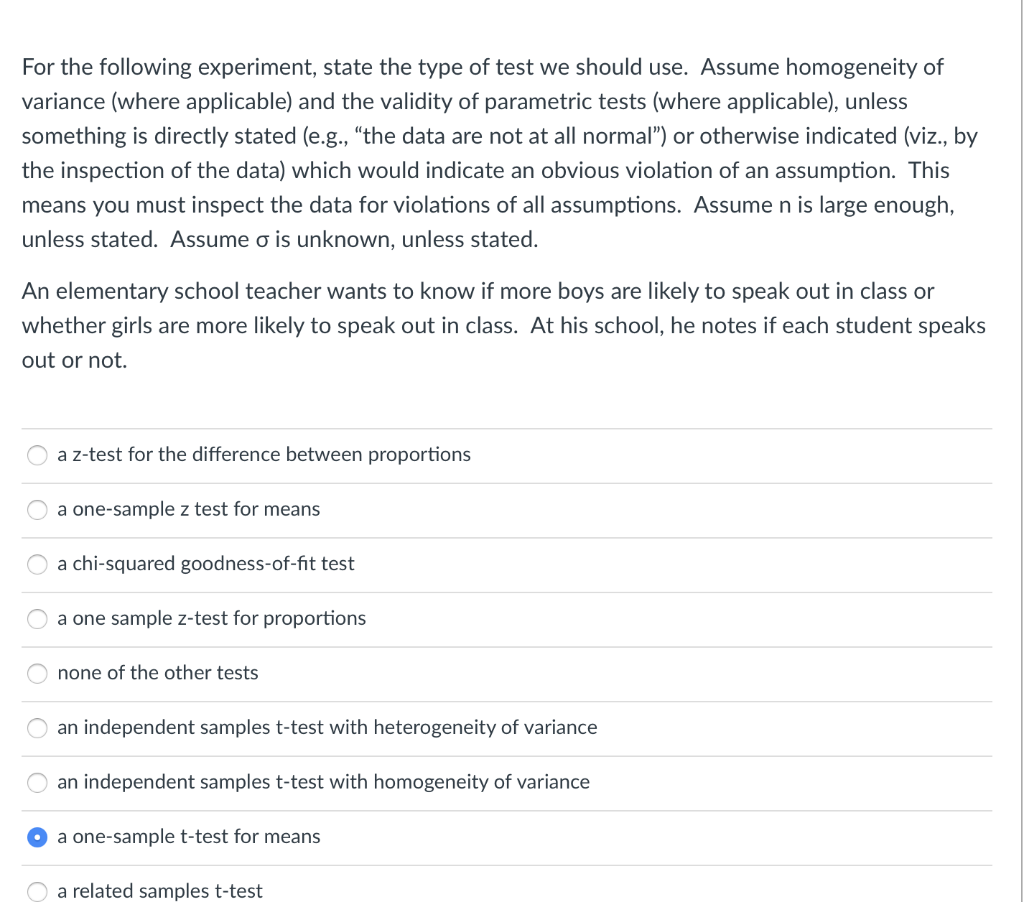 For the following experiment, state the type of test we should use. Assume homogeneity of
variance (where applicable) and the validity of parametric tests (where applicable), unless
something is directly stated (e.g., “the data are not at all normal") or otherwise indicated (viz., by
the inspection of the data) which would indicate an obvious violation of an assumption. This
means you must inspect the data for violations of all assumptions. Assume n is large enough,
unless stated. Assume o is unknown, unless stated.
An elementary school teacher wants to know if more boys are likely to speak out in class or
whether girls are more likely to speak out in class. At his school, he notes if each student speaks
out or not.
a z-test for the difference between proportions
a one-sample z test for means
a chi-squared goodness-of-fit test
a one sample z-test for proportions
none of the other tests
an independent samples t-test with heterogeneity of variance
an independent samples t-test with homogeneity of variance
a one-sample t-test for means
O a related samples t-test
