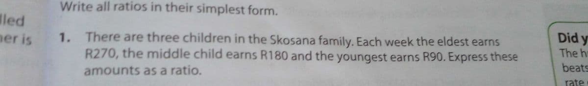 Write all ratios in their simplest form.
led
er is
1. There are three children in the Skosana family. Each week the eldest earns
R270, the middle child earns R180 and the youngest earns R90. Express these
Did y
The h
beats
amounts as a ratio.
rate
