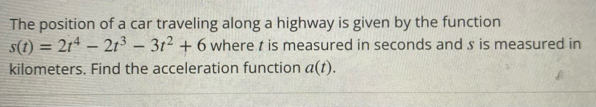 The position of a car traveling along a highway is given by the function
s(t) = 2t* – 2t - 3t2 + 6 where t is measured in seconds and s is measured in
kilometers. Find the acceleration function a(t).
%3D

