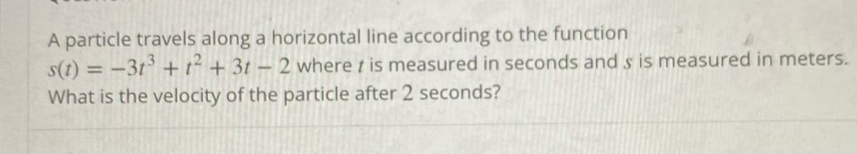 A particle travels along a horizontal line according to the function
s(t) = -3t° + t² + 3t – 2 where t is measured in seconds and s is measured in meters.
What is the velocity of the particle after 2 seconds?
