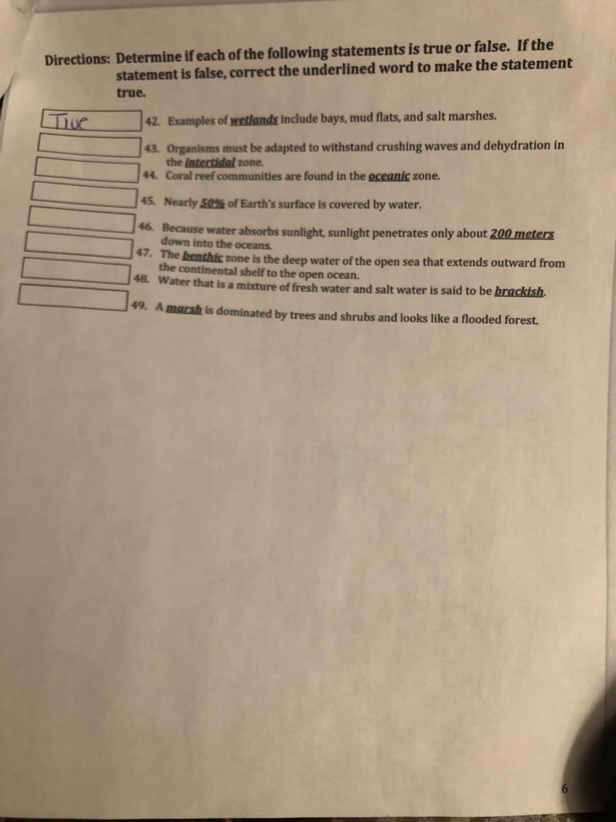 Directions: Determine if each of the following statements is true or false. If the
statement is false, correct the underlined word to make the statement
true.
42. Examples of wetlands include bays, mud flats, and salt marshes.
43. Organisms must be adapted to withstand crushing waves and dehydration in
the intertidal zone.
44. Coral reef communities are found in the oceanic zone.
45. Nearly 50% of Earth's surface is covered by water.
46. Because water absorbs sunlight, sunlight penetrates only about 200 meters
down into the oceans.
47. The benthic zone is the deep water of the open sea that extends outward from
the continental shelf to the open ocean.
48. Water that is a mixture of fresh water and salt water is said to be brackish.
49. Amarsh is dominated by trees and
ubs and looks like a flooded forest.
6.
