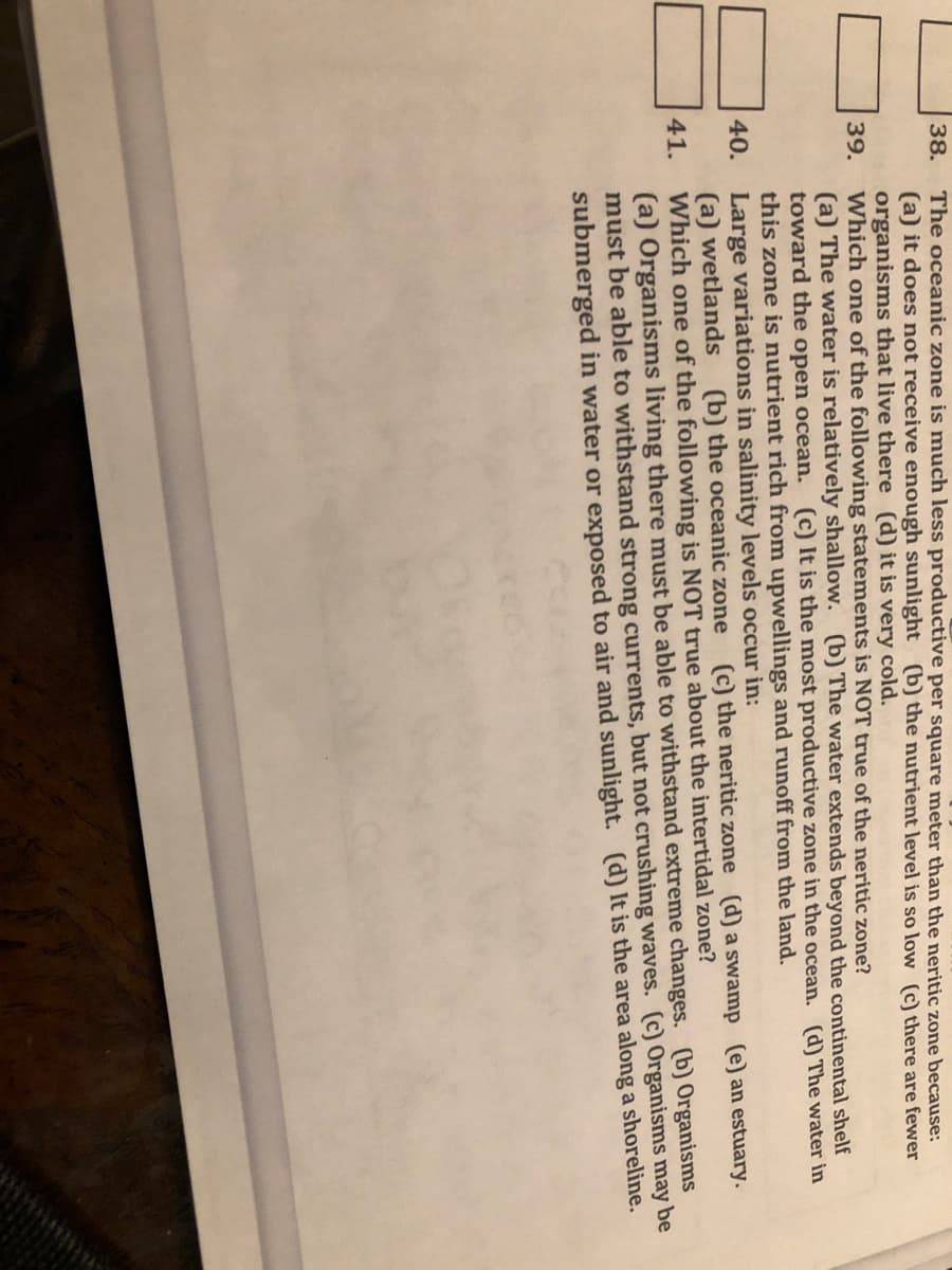 The oceanic zone is much less productive per square meter than the neritic zone because:
(a) it does not receive enough sunlight (b) the nutrient level is so low (c) there are fewer
organisms that live there (d) it is very cold.
Which one of the following statements is NOT true of the neritic zone?
(a) The water is relatively shallow. (b) The water extends beyond the continental shelf
toward the open ocean. (c) It is the most productive zone in the ocean. (d) The water in
this zone is nutrient rich from upwellings and runoff from the land.
Large variations in salinity levels occur in:
(a) wetlands
Which one of the following is NOT true about the intertidal zone?
(a) Organisms living there must be able to withstand extreme changes. (b) Organisms
must be able to withstand strong currents, but not crushing waves. (c) Organisms may be
submerged in water or exposed to air and sunlight. (d) It is the area along a shoreline.
38.
39.
40.
(b) the oceanic zone (c) the neritic zone (d) a swamp (e) an estuary.
41.
