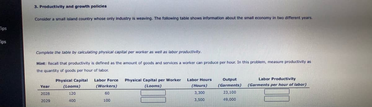 3. Productivity and growth policies
Consider a small island country whose only industry is weaving. The following table shows information about the small economy in two different years.
ips
ips
Complete the table by calculating physical capital per worker as well as labor productivity.
Hint: Recall that productivity is defined as the amount of goods and services a worker can produce per hour. In this problem, measure productivity as
the quantity of goods per hour of labor.
Physical Capital
Labor Force
Physical Capital per Worker
Labor Hours
Output
Labor Productivity
(Looms)
(Workers)
(Looms)
(Hours)
(Garments)
(Garments per hour of labor)
Year
2028
120
60
3,300
23,100
2029
400
100
3,500
49,000
