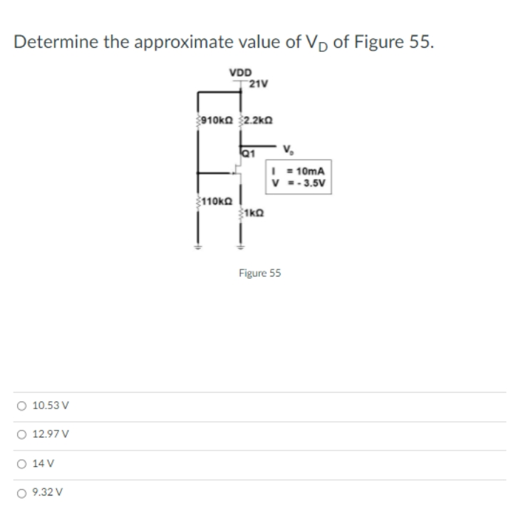 Determine the approximate value of VD of Figure 55.
VDD
21V
910ka 2.2ko
Q1
v,
I = 10mA
v =- 3.5V
110KO
1ko
Figure 55
O 10.53 V
O 12.97 V
O 14 V
O 9.32 V
