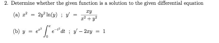 ### Differential Equations: Verification of Solutions

**Problem Statement:**

Determine whether the given function is a solution to the specified differential equation.

(a) Given function: \( x^2 = 2y^2 \ln(y) \)
   Given differential equation: \( y' = \frac{xy}{x^2 + y^2} \)

(b) Given function: \( y = e^{x^2} \int_0^x e^{-t^2} \, dt \)
   Given differential equation: \( y' - 2xy = 1 \)

#### Steps to Verify:

1. **For part (a):**
    - Verify if the function \( x^2 = 2y^2 \ln(y) \) satisfies the differential equation \( y' = \frac{xy}{x^2 + y^2} \).
    - Differentiate the function implicitly with respect to \( x \).
    - Simplify to see if it matches the right side of the given differential equation.

2. **For part (b):**
    - Verify if the function \( y = e^{x^2} \int_0^x e^{-t^2} \, dt \) satisfies the differential equation \( y' - 2xy = 1 \).
    - Compute the first derivative \( y' \) using the given integral form of \( y \).
    - Substitute \( y' \) into the differential equation.
    - Simplify to check if the equation holds true.

By performing these steps, one can confirm whether the provided functions are indeed solutions to their respective differential equations.