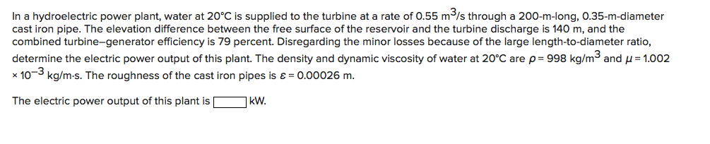 In a hydroelectric power plant, water at 20°C is supplied to the turbine at a rate of 0.55 m³/s through a 200-m-long, 0.35-m-diameter
cast iron pipe. The elevation difference between the free surface of the reservoir and the turbine discharge is 140 m, and the
combined turbine-generator efficiency is 79 percent. Disregarding the minor losses because of the large length-to-diameter ratio,
determine the electric power output of this plant. The density and dynamic viscosity of water at 20°C arep= 998 kg/m3 and u= 1.002
x 10-3 kg/m-s. The roughness of the cast iron pipes is ɛ = 0.00026 m.
The electric power output of this plant is kW.
