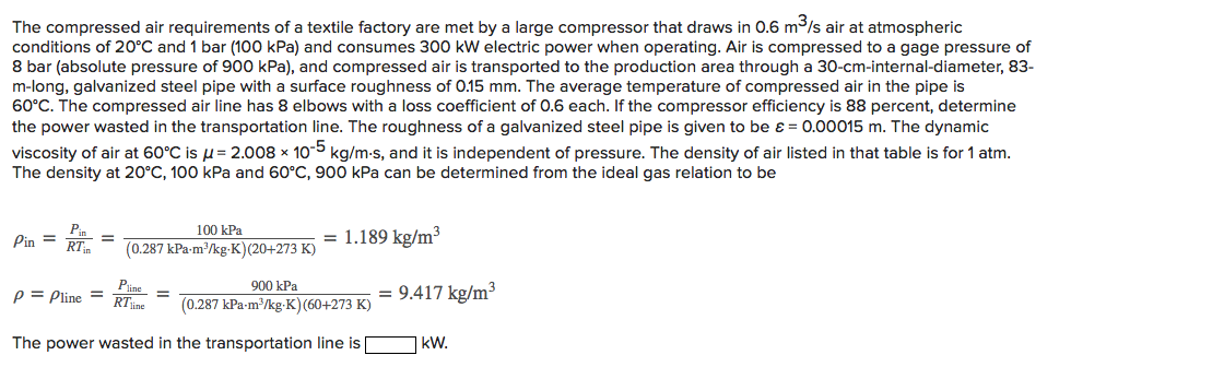 The compressed air requirements of a textile factory are met by a large compressor that draws in 0.6 m3ls air at atmospheric
conditions of 20°C and 1 bar (10o0 kPa) and consumes 300 kW electric power when operating. Air is compressed to a gage pressure of
8 bar (absolute pressure of 900 kPa), and compressed air is transported to the production area through a 30-cm-internal-diameter, 83-
m-long, galvanized steel pipe with a surface roughness of 0.15 mm. The average temperature of compressed air in the pipe is
60°C. The compressed air line has 8 elbows with a loss coefficient of 0.6 each. If the compressor efficiency is 88 percent, determine
the power wasted in the transportation line. The roughness of a galvanized steel pipe is given to be ɛ = 0.00015 m. The dynamic
viscosity of air at 60°C is u= 2.008 × 10-5 kg/m-s, and it is independent of pressure. The density of air listed in that table is for 1 atm.
The density at 20°C, 100 kPa and 60°C, 900 kPa can be determined from the ideal gas relation to be
100 kPa
Pin =
= 1.189 kg/m³
RTm
(0.287 kPa-m'/kg-K)(20+273 K)
Pine
900 kPa
p = Pline = RT
RTine
= 9.417 kg/m3
(0.287 kPa-m/kg-K)(60+273 K)
The power wasted in the transportation line is
|kW.
