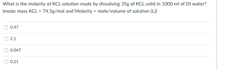 What is the molarity of KCL solution made by dissolving 35g of KCL solid in 1000 ml of DI water?
(molar mass KCL = 74.5g/mol and Molarity = mole/volume of solution (L))
0.47
2.1
0.047
0.21
