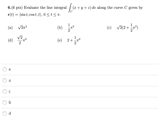 6.(6 pts) Evaluate the line integral / (x+ y + 2) ds along the curve C given by
r(t) = (sin t, cos t, t), 0 < t < n.
(a) v27?
(b) 구
(c) v2(2+*)
(d)
2
(e) 2+교
e
a
112
