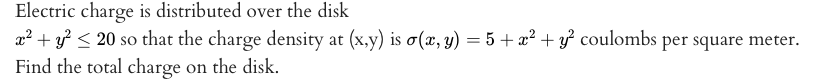 Electric charge is distributed over the disk
a2 + y < 20 so that the charge density at (x,y) is o(x, y) = 5 + x² + y² coulombs per square meter.
Find the total charge on the disk.
