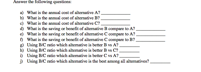 Answer the following questions:
a) What is the annual cost of alternative A?.
b) What is the annual cost of alternative B?
c) What is the annual cost of alternative C?.
d) What is the saving or benefit of alternative B compare to A?
e) What is the saving or benefit of alternative C compare to A?,
f) What is the saving or benefit of alternative C compare to B?
g) Using B/C ratio which alternative is better B vs A?
h) Using B/C ratio which alternative is better B vs C?
i) Using B/C ratio which alternative is better C vs A?,
j) Using B/C ratio which alternative is the best among all alternatives?
